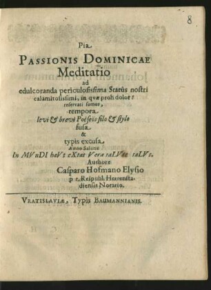 Pia Passionis Dominicae Meditatio ad edulcoranda periculosissima Status nostri calamitosissimi, in quae proh dolor! reservati sumus, tempora levi & brevi Poësëos filo & stylo fusa & typis excusa Anno Salutis In MVnDI haVt eXtat Vera saLVte saLVs