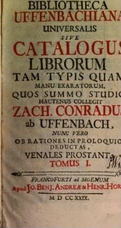 Bibliotheca Uffenbachiana Universalis Sive Catalogus Librorum Tam Typis Quam Manu Exaratorum, Quos Summo Studio Hactenus Collegit Zach. Conradus ab Uffenbach, Nunc Vero Ob Rationes In Proloquio Deductas, Venales Prostant : Nunc Vero Ob Rationes In Proloquio Deductas Venales Prostant, Tomus I.