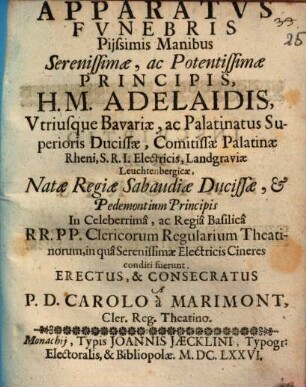Apparatus Funebris Piissimis Manibus Serenissimae, ac Potentissimae Principis H. M. Adelaidis, Utriusque Bavaviae, ac Palatinatus Superioris Ducissae, Comitissae Palatinae Rheni, S. R. I. Electricis, Landgraviae Leuchtenbergicae, Natae Regiae Sabaudiae Ducissae, & Pedemontium Principis In Celeberrimâ, ac Regiâ Basilicâ R.R. P.P Clericorum Regularium Theatinorum, in qua Serenissimae electricis Cineres conditi fuerunt Erectus, & Consecratus