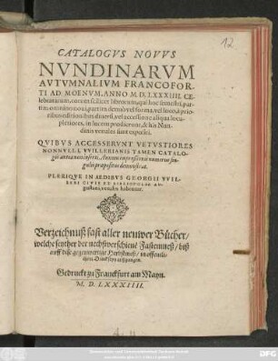 CATALOGVS NOVVS || NVNDINARVM || AVTVMNALIVM FRANCOFOR-||TI AD MOENVM, ANNO M. D. LXXXIIII. CE-||lebratarum ... || QVIBVS ACCESSERVNT VETVSTIORES || NONNVLLI, VVILLERIANIS TAMEN CATALO-||gis antea non inserti. Annum impreßionis numerus sin-||gulis praepositus demonstrat.|| PLERIQVE IN AEDIBVS GEORGII VVIL-||LERI CIVIS ET BIBLIOPOLAE AV-||gustani, venales habentur.|| Verzeichnuß fast aller neuwer Bücher/|| welche seyther der nechstverschienẽ Fastenmeß/ biß || auff dise gegenwertige Herbstmeß/ in offentli=||chem Druck seyn außgangen.||