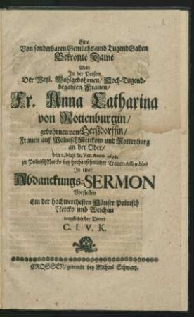 Eine Von sonderbaren Gemüths- und TugendGaben Bekrönte Dame : Wolte In der Person Der ... Fr. Anna Catharina von Rottenburgin/ gebohrnen von Gerßdorffin/ ... den 2. Maii St. Vet. Anno 1694. zu PolnischNetcko bey hochansehnlicher Trauer-Assemblee In einer Abdanckungs-Sermon Vorstellen ... C. I. V. K.