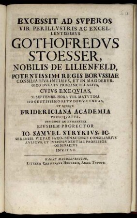 Excessit Ad Superos Vir Perillustris Ac Excellentissimus Gothofredus Stoesser, Nobilis De Lilienfeld, Potentissimi Regis Borussiae Consiliarius Intimus, Et In Magdeburgico Ducato Procancellarius, Cuius Exequias, X. Septembr. Hora VIII. Matutina Honestissimo Ritu Deducendas, Ut Quoque Fridericana Academia Prosquatur, Officiose Ac Humaniter Eiusdem Prorector Jo. Samuel Strykius, IC. Sereniss. Viduae Saxo-Isenacensis Consiliarius Aulicus, Et Iurisprudentiae Professor Ordinarius Invitat