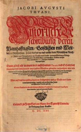 Jacobi Augusti Thuani historische Beschreibung deren namhafftigsten, geistlichen und weltlichen Geschichten, so sich beydes in- und ausser dem Römischen Reich, zu Fried-und Kriegszeiten, zu Wasser und Landt, in unterschiedenen Königreichen, Fürstenthumben, Graffschafften, Landschafften, Stätten und Flecken ... zugetragen : darin gleich als in einem weit außsehendem Theatro ... Alles auß dem Lateinischen .... ins Teutsche gebracht. Sampt fürgehenden, uber jede Bücher, nützlichen Summarien, so wol auch beygefügten Concordantien, und vollkommenem Register, [1]