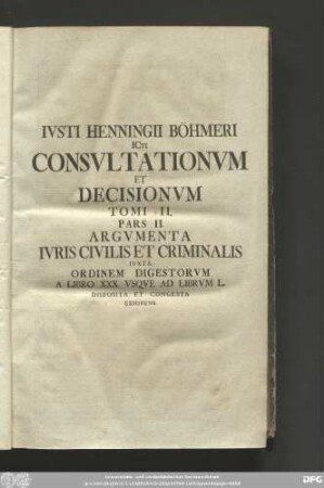 Iusti Henningii Böhmeri Icti Consultationum Et Decisionum Tomi II. Pars II. Argumenta Iuris Civilis Et Criminalis Iuxta Ordinem Digestorum A Libro XXX. Usque Ad Librum L. Disposita Et Congesta Exhibens.