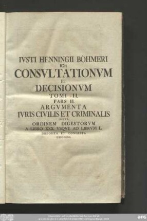 Iusti Henningii Böhmeri Icti Consultationum Et Decisionum Tomi II. Pars II. Argumenta Iuris Civilis Et Criminalis Iuxta Ordinem Digestorum A Libro XXX. Usque Ad Librum L. Disposita Et Congesta Exhibens.