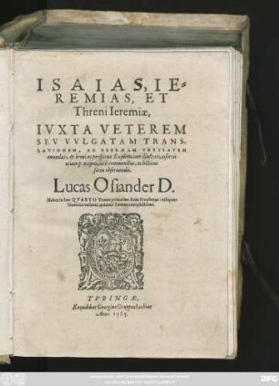 ISAIAS,|| IE=||REMIAS, ET || Threni Ieremiae,|| IVXTA VETEREM || SEV VVLGATAM TRANS-||LATIONEM, AD HEBRAEAM VERITATEM || emendati, et breui ac perspicua Explicatione illustrati, insertis || etiam praecipuis locis communibus, in lectione || sacra obseruandis.|| Lucas Osiander D. || Habes in hoc QVARTO Tomo primarios duos Prophetas: reliquos || ... ||