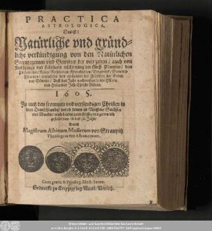 Practica Astrologica. Das ist: Natürliche vnd gründliche verkündigung von den Natürlichen Sternregenten vnd sichtbarer erscheinung der fünff Planeten/ von Finsternissen/ Krieg/ ... Auff das Jahr nach vnsers lieben Herrn vnd Heilandes Jesu Christi Geburt. 1605. ...