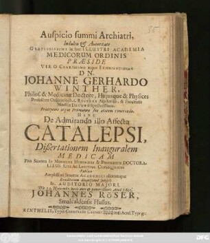 Auspicio summi Archiatri, Indultu & Autoritate Gratiosissimi in hac Illustri Academia Medicorum Ordinis Praeside ... Dn. Johanne Gerhardo Winther, Philos. & Medicinae Doctore ... Hanc De Admirando illo Affectu Catalepsi, Dißertationem Inauguralem Medicam ... Eruditorum disquisitioni subiicit ... Die 11. Novembr. ... Anni 1692. Johannes Röser, Smalcaldensis Hassus