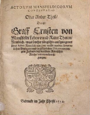 Actorum Mansfeldicorum Continuatio. Oder Ander Theil Das ist Graff Ernsten von Manßfeldt Leben unnd RitterThaten : Nemblich, was seyther jüngsthin außgangener seiner Acten Rittrrlich von ihme verübt worden ; sampt etlichen Beylagen unnd außführlichen Discurs von jetzigem Zustandt deß betrübten Römischen Reichs, vor niemals außgangen
