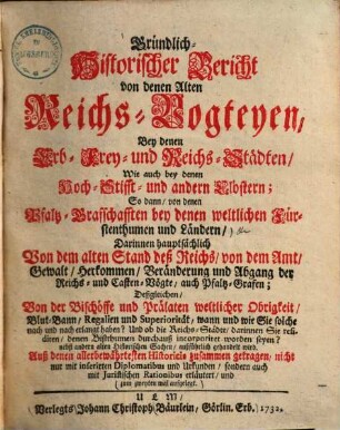 Gründlich-Historischer Bericht von denen Alten Reichs-Vogteyen, Bey denen Erb- Frey- und Reichs-Städten, Wie auch bey denen Hoch-Stifft- und andern Clöstern : So dann, von denen Pfaltz-Grafschafften bey denen weltlichen Fürstenthumen und Ländern, Darinnen hauptsächlich Von dem alten Stand deß Reichs, von dem Amt, ... der Reichs- und Casten-Vögte, auch Pfaltz-Grafen; Deßgleichen, Von der Bischöffe und Prälaten weltlicher Obrigkeit, Blut-Bann, Regalien und Superioritaet ... außführlich gehandelt wird. .... [1]