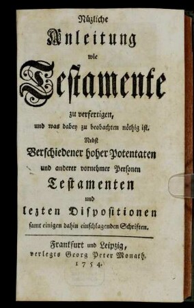 Nüzliche Anleitung wie Testamente zu verfertigen, und was dabey zu beobachten nöthig ist : Nebst Verschiedener hoher Potentaten und anderer vornehmer Personen Testamenten und lezten Dispositionen samt einigen dahin einschlagenden Schriften