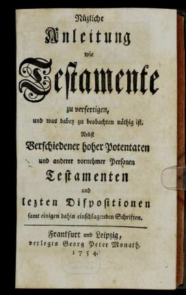 Nüzliche Anleitung wie Testamente zu verfertigen, und was dabey zu beobachten nöthig ist : Nebst Verschiedener hoher Potentaten und anderer vornehmer Personen Testamenten und lezten Dispositionen samt einigen dahin einschlagenden Schriften
