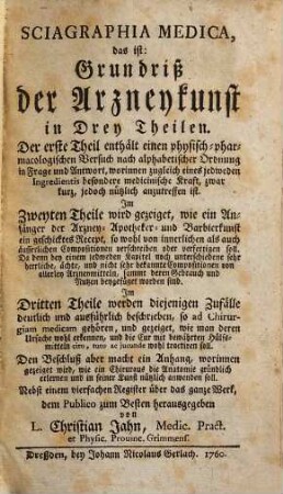 Sciagraphia Medica, das ist: Grundriß der Arzneykunst in Drey Theilen : Der erste Theil enthält ... in Frage und Antwort ... eines jedweden Ingredientis besondere medicinische Kraft ... ; Im Zweyten Theile wird gezeiget, wie ein Anfänger der Arzney- Apotheker und Barbierkunst ein geschicktes Recept ... verfertigen soll ... Im Dritten Theile werden diejenigen Zufälle deutlich und ausführlich beschrieben, so ad Chirurgiam medicam gehören ... ; Den Beschluß aber macht ein Anhang, worinnen gezeiget wird, wie ein Chirurgus die Anatomie gründlich erlernen und in seiner Kunst nützlich anwenden soll ...