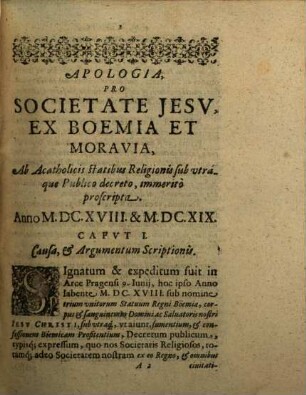 Apologia auctior Pro Societate Iesv, Ex Boemia, Et Moravia, Ab Acatholicis Statibvs Religionis sub utraq[ue] ibidem, Publico Decreto immeritò proscripta, Anno M.DC. XVIII. & M.DC.XIX. : Accessit Refvtatio Eorum, quae in Apologia secunda eorundem Boëmiae statuum, aduersus Societatem obijciuntur