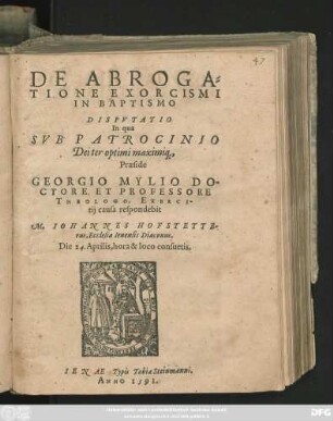 DE ABROGA=||TIONE EXORCISMI || IN BAPTISMO || DISPVTATIO || In qua || SVB PATROCINIO || Dei ter optimi maximi#[que],|| Praeside || GEORGIO MYLIO DO-||CTORE ET PROFESSORE || THEOLOGO, EXERCI-||tij causa respondebit || M. IOHANNES HOFSTETTE-||rus, Ecclesiae Ienensis Diaconus.|| Die 24. Aprilis, ... ||
