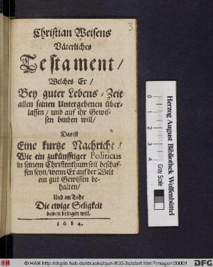 Christian Weisens Väterliches Testament/ Welches Er/ Bey guter Lebens-Zeit allen seinen Untergebenen überlassen/ und auf ihr Gewissen binden will/ Das ist Eine kurtze Nachricht/ Wie ein zukünfftiger Politicus in seinem Christenthum soll beschaffen seyn/ wenn Er auf der Welt ein gut Gewissen behalten/ Und im Tode Die ewige Seligkeit davon bringen will