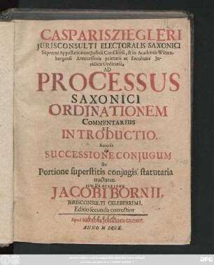 Casparis Ziegleri Jurisconsulti Electoralis Saxonici Supremi Appellationum Judicii Consiliarii, & in Academia Wittenbergensi Antecessoris primarii ac Facultatis Juridicae Ordinarii, Ad Processus Saxonici Ordinationem Commentarius Et Introductio : Accessit de Successione Conjugum seu Portione superstitis conjugis statuaria tractatus ; Cum Praefatione Jacobi Bornii, Jurisconsulti Celeberrimi