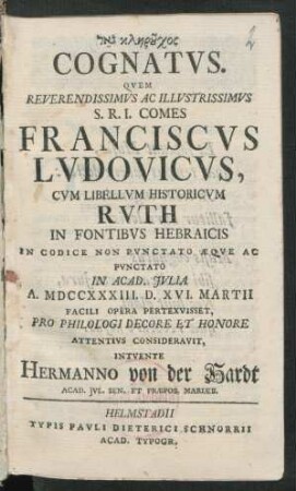 [...] Cognatus. Quem Reverendissimus Ac Illustrissimus S.R.I. Comes Franciscus Ludovicus, Cum Libellum Historicum Ruth In Fontibus Hebraicis In Codice Non Punctato Æque Ac Punctato In Acad. Iulia A. MDCCXXXIII. D. XVI. Martii Facili Opera Pertexvisset, Pro Philologi Decore Et Honore Attentius Consideravit, Intuente Hermanno von der Hardt, Acad. Iul. Sen. Et Præpos. Mariæb.