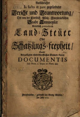 Ausführlicher In facto & jure gegründeter Bericht und Beantwortung, Der von der Fürstlich-Pfaltz-Zweybrückischen Stadt Annweyler Neuerlich praetendirten Land-Steuer Oder Schatzungs-freyheit : Sambt Beygefügten ohnverwerfflichen Sonnen-klaren Documentis Sub Num. I. usque ad Num. 44
