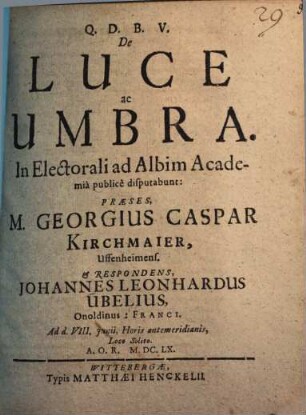 De Luce ac Umbra ... disputabunt: Praeses, M. Georgius Caspar Kirchmaier ... & Respodens, Johannes Leonhardus Ubelius, Onoldinus: Franci. ...