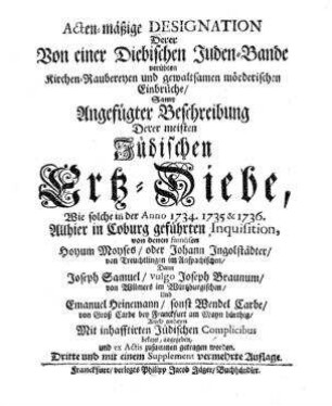 Acten-mäßige Designation derer von einer diebischen Juden-Bande verübten Kirchen-Raubereyen und gewaltsamen mörderischen Einbrüche, samt angefügter Beschreibung derer meisten jüdischen Ertz-Diebe, wie solche in der Anno 1734, 1735 & 1736 ... geführten Inquisitionen ... bekant, angegeben, u. ex actis zugetragen worden