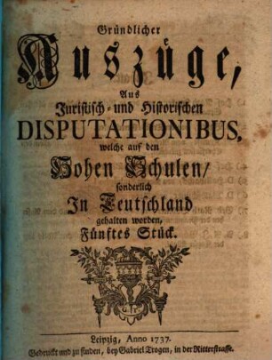 Gründlicher Auszüge, aus juristisch- und historischen Disputationibus, welche auf den hohen Schulen sonderlich in Deutschland gehalten worden ... Stück. [1,]5. 1737