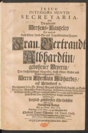 Interiora Mentis Secretaria, Oder Die geheimde Hertzens-Cantzeley Der ... Frau. Gertraudt Albhardtin/ gebohrner Beyerin/ Des ... Herrn Christian Albhardts/ auf Helmsdorff [et]c. ... Ehe-Liebsten : stellte in einer Gedächtniß-Predigt Den 19. Februar. Anno 1708. Aus dem XCIV. Psal. v. 19. zu betrachten dar Christoph Daniel Schreiter/ SS. Theol. Doct. des Hohen Stiffts Meissen ... Superint. des Consistorii Assessor und Pastor in Wurtzen