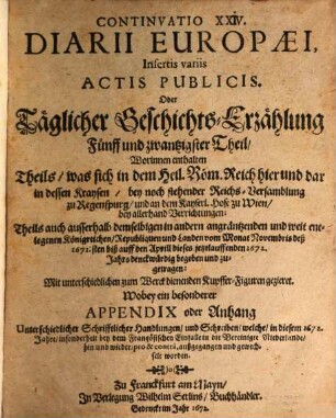 Continuatio ... Diarii Europaei, Insertis variis Actis Publicis Oder Täglicher Geschichts-Erzehlung ... Theil. 25 = Continuatio 24, Insertis variis Actis Publicis, Oder Täglicher Geschichts-Erzählung Fünff und zwantzigster Theil : Worinnen enthalten Theils was in dem Heil. Röm. Reich hier und dar in dessen Kraysen ... Theils auch ausserhalb demselbigen in andern angräntzenden und weit entlegenen Königreichen ... vom Monat Novembris seß 1671sten biß auff den Aprill dieses jetztlauffenden 1672. Jahrs denckwürdig begeben und zugetragen ... Wobey ein besonderer Appendix oder Anhang Unterschiedlicher Schrifftlicher Handlungen und Schreiben ...