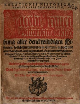 Relationis Historicae Semestralis Continvatio : Jacobi Franci Historische Beschreibung aller denckwürdigen Historien, so sich hin vnd wider in Europa, in hoch vnd nider Teutschland, auch in Franckreich, Engelland vnd Schottland ... vor vnd hierzwischen nechstverschiener Franckfurter Herbstmessz 1627. biß auff Fastenmessz, dieses 1628. Jahrs verlauffen vnd zugetragen