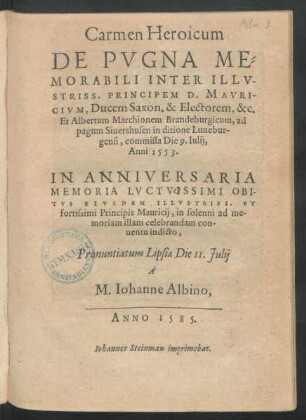 Carmen Heroicum || DE PVGNA ME=||MORABILI INTER ILLV-||STRISS. PRINCIPEM D. MAVRI-||CIVM, Ducem Saxon. & Electorem, &c.|| Et Albertum Marchionem Brandeburgicum, ad || pagum Siuershusen in ditione Lunebur-||gensi, commissa Die 9. Iulij.|| Anni 1553.|| IN ANNIVERSARIA || MEMORIA LVCTISSIMI OBI-||TVS EIVSDEM ILLVSTRISS. ET || fortissimi Principis Mauricij, in solenni ad me-||moriam illam celebrandam con-||uentu indicto,|| Pronuntiatum Lipsiae Die 11. Julij || ̂|| M. Iohanne Albino,||