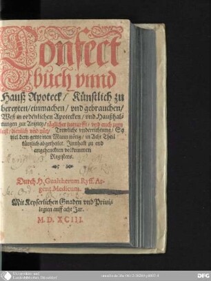 Confect//buch vnnd// Hauß Apoteck : Künstlich zu// bereyten/ einmachen/ vnd gebrauchen/ Weß in ordentlichen Apotecken/ vnd Haußhal-//tungen zur Artzney/ täglicher notturfft/ vnd auch zum// lust/ dienlich vnd nütz ...