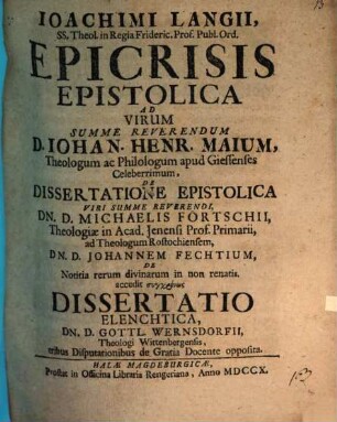 Ioachimi Langii ... Epicrisis epistolica ad virum ... D. Iohan. Henr. Maium ... de Dissertatione epistolica ... Dn. D. Michaelis Förtschii ... ad ... Dn. D. Johannem Fechtium de notitia rerum divinarum in non renatis : accedit ... Dissertatio elenchtica, Dn. D. Gottl. Wernsdorfii ...tribus disputationibus de gratia docente opposita