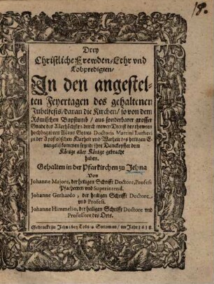 Drey Christliche Frewden- Lehr vnd [und] Lobpredigten, In den angestellten Feyertagen des gehaltenen Jubelfests, daran die Kirche, so von dem Römischen Bapstumb ... durch trewen Dienst des ... hochbegabten Mans Gottes Doctoris Martini Lutheri zu der Apostolischen Klarheit vns [und] Warheit des heiligen Evangelij [Evangelii] kommen seynd, ihre Danckopffer dem Könige aller Könige gebracht haben : Gehalten in der Pfarkirchen zu Jehna