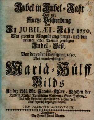 Jubel in Jubel-Jahr Das ist: Kurtze Beschreibung Des In Jubilæi-Jahr 1750. Den zweyten Augusti angefangen- und den neunten selben Monats geendigten Jubel-Fest, Als Von der ersten Ubersetzung 1650. Des wunderthätigen Mariä-Hülff Bilds ... feyerlich begangen worden
