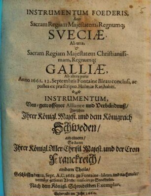 Instrumentum Foederis, Inter Sacram Regiam Majestatem, Regnumq[ue] Sveciae, Ab una, & Sacram Regiam Majestatem Christianissimam , Regnumq[ue] Galliae, Ab altera parte Anno 1661. 12. Septembris Fontaine Bleau conclusi, ac postea ex praescripto Holmiae Ratihabiti : = Instrumentum, Neu-getroffener Alliance und Verbündnuß, Zwischen Ihrer Königl. Majest. und dem Königreich Schweden, an einem, So dann Ihrer Königl. Aller-Christl. Majest. und der Cron Franckreich, andern Theils, Geschlossen den 12. Sept. A.C. 1661. zu Fontaine-bleau ...