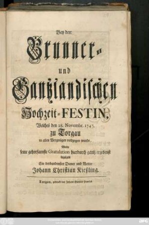 Bey der Brunner- und Gantzlandischen Hochzeit-Festin, Welches den 28. Novembr. 1747. zu Torgau, in allen Vergnügen vollzogen wurde Wolte seine gehorsamste Gratulation hierdurch ... bezeigen Ein verbundenster Diener und Vetter Johann Christian Kießling