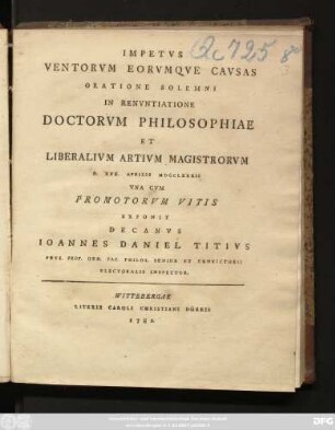 Impetvs Ventorvm Eorvmqve Cavsas Oratione Solemni In Renvntiatione Doctorvm Philosophiae Et Liberalivm Artivm Magistrorvm D. XXX. Aprilis MDCCLXXXII Vna Cvm Promotorvm Vitis Exponit Decanvs Ioannes Daniel Titivs Phys. Prof. Ord. Fac. Philos. Senior Et Convictorii Electoralis Inspector