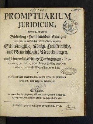 Promptuarium Juridicum, über die, in denen Schleswig-Hollsteinischen Anzeigen von 1750. bis zu Ende des 1768sten Jahres enthaltene Schleswigsche, Königl. Hollsteinische, und Gemeinschaftl. Verordnungen, auch Unterobrigkeitliche Verfügungen, Proclamata, præclusiva, über adeliche Güther und Commünen, juristische Abhandlungen u. s. w. in Alphabetischer Ordnung secundum materias zusammen getragen, und respect. extrahiret