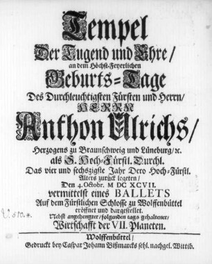 Tempel Der Tugend und Ehre : an dem Höchst-Feyerlichen Geburts-Tage Des ... Herrn Anthon Ulrichs/ Herzogens zu Braunschweig und Lüneburg/ &c. als S. Hoch-Fürstl. Durchl. Das vier und sechszigste Jahr ... zurück legeten/ Den 4. Octobr. MDCXCVII. vermittelst eines Ballets Auf dem Fürstlichen Schlosse zu Wolffenbüttel eröffnet und dargestellet ; Nebst angehengter/ folgenden tags gehaltener/ Wirtschafft der VII. Planeten