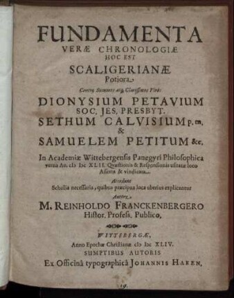 Fundamenta Verae Chronologiae Hoc Est Scaligerianae Potiora Contra ... Viros Dionysium Petavium Soc. Jes. Presbyt. Sethum Calvisium p. m. & Samuelem Petitum &c. : In Academiae Wittebergensis Panegyri Philosophica verna An. MDCXLII. Quaestionis & Responsionis usitatae loco Asserta & vindicata. Accedunt Scholia necessaria, quibus praecipua loca uberius explicantur