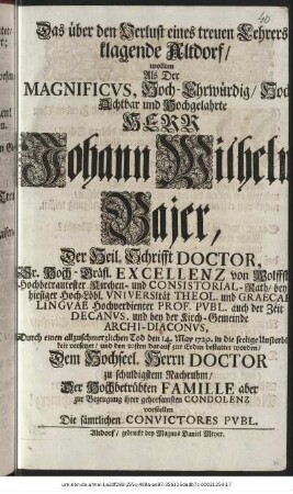 Das über den Verlust eines treuen Lehrers klagende Altdorf/ wollten Als Der Magnificvs, Hoch-Ehrwürdig/ Hoch-Achtbar und Hochgelahrte Herr Johann Wilhelm Bajer, Der Heil. Schrifft Doctor, Sr. Hoch-Gräfl. Excellenz von Wolffstein. Hochbetrautester Kirchen- und Consistorial-Rath/ bey hiesiger Hoch-Löbl. Vniversität Theol. und Graecae Lingvae Hochverdienter PRof. Pvbl. auch der Zeit Decanvs, und bey der Kirch-Gemeinde Archi-Diaconvs, Durch einen allzuschmerzlichen Tod den 14. May 1729. in die seelige Unsterblichkeit versetzet/ und den 20sten darauf zur Erden bestattet worden/ Dem Hochseel. Herrn Doctor zu schuldigstem Nachruhm/ Der Hochbetrübten Famille aber zur Bezeugung ihrer gehorsamsten Condolenz vorstellen Die sämtlichen Convictores Pvbl.