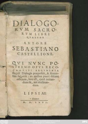 DIALOGO-||RVM SACRO-||RVM LIBRI || QVATVOR || AVTORE || SEBASTIANO || CASTELLIONE.|| QVI NVNC PO-||STREMO OPVS RECO-||GNOVIT: ARGVMENTA || singulis Dialogis praeposuit, & senten-||tias subiecit: ex quibus pueri discant || officium, hoc est, quid imitan-||dum sit, aut declinan-||dum.||