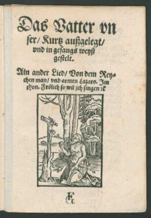 Das Vatter vn||ser/ Kurtz außgelegt/|| vnd in gesangs weyß || gestelt.|| Ain ander Lied/ Von dem Rey=||chen man/ vnd armen Lazaro. Jm || thon. Frœlich so wil jch singen [et]c ||