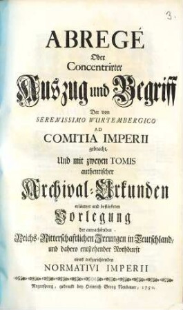 Abregé Oder Concentrirter Auszug und Begriff Der von Serenissimo Wurtembergico Ad Comitia Imperii gebracht, Und mit zweyen Tomis authentischer Archival-Urkunden erläutert und bestärkten Vorlegung der anwachsenden Reichs-Ritterschaftlichen Irrungen in Teutschland, und dahero entstehender Nothdurft eines aufzurichtenden Normativi Imperii
