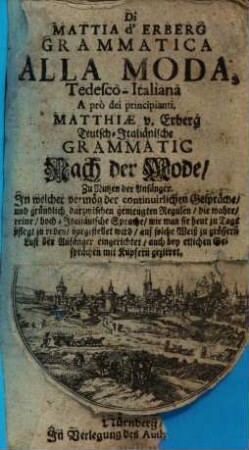 Di Mattia d'Erberg Grammatica Alla Moda, Tedesco-Italiana : A prò dei principianti = Matthiae v. Erberg Teutsch-Italiänische Grammatic Nach der Mode : Zu Nutzen der Anfänger. In welcher vermög der continuirlichen Gespräche, und gründlich darzwischen gemengten Regulen, die wahre, reine, hoch-Italiänische Sprache, wie man sie heut zu Tags pflegt zu reden, vorgestellet wird, auf solche Weiß zu grössern Lust der Anfänger eingerichtet, auch bey etlichen Gesprächen mit Kupfern gezieret