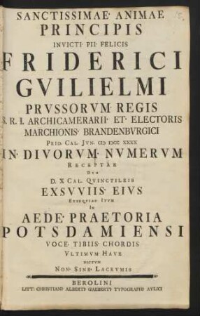 Sanctissimae Animae Principis Invicti Pii Felicis Friderici Guilielmi Prussorum Regis ... Prid. Cal. Iun. M DCC XXXX In Divorum Numerum Receptae Dum D. X Cal. Quinctileis Exsuuiis Eius Exsequias Itum In Aede Praetoria Potsdamiensi Voce Tibiis Chordis Ultimum Have Dictum Non Sine Lacrumis
