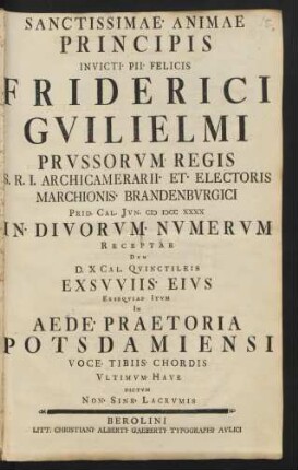 Sanctissimae Animae Principis Invicti Pii Felicis Friderici Guilielmi Prussorum Regis ... Prid. Cal. Iun. M DCC XXXX In Divorum Numerum Receptae Dum D. X Cal. Quinctileis Exsuuiis Eius Exsequias Itum In Aede Praetoria Potsdamiensi Voce Tibiis Chordis Ultimum Have Dictum Non Sine Lacrumis