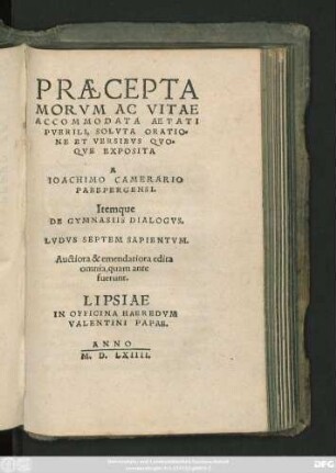 PRAECEPTA || MORVM AC VITAE || ACCOMODATA AETATI || PVERILI, SOLVTA ORATIO=||NE ET VERSIBVS QVO=||QVE EXPOSITA || A || IOACHIMO CAMERARIO || PABEPERGENSI.|| Itemque || DE GYMNASIIS DIALOGVS.|| LVDVS SEPTEM SAPIENTVM.|| Auctiora & emendatiora edita || omnia, quam ante || fuerunt.||