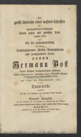 Das grosse Vorrecht eines wahren Christen der bey ungehindertem Verstande seinem nahen und gewissen Tode entgegen siehet, ward bey der Leichenbestattung des ... Herrn Hermann Post beyder Rechten wohlgewürdigten Doktors, ältesten Archivarius der Kaiserlichen freyen Reichsstadt Bremen und Ehrenmitgliedes der deutschen Gesellschaft daselbst, am 17ten des Wintermonats 1762 in einer Trauerrede vorgestellet ...