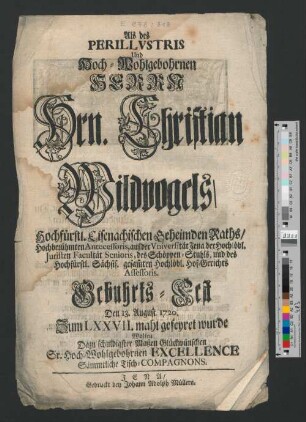 Als des Perillvstris Und Hoch-Wohlgebohrnen Herrn Hrn. Christian Wildvogels, Hochfürstl. Eisenachischen Geheimden Raths, Hochberühmten Antecessoris, auf der Vniversität Jena, der Hochlöbl. Juristen Facultät Senioris, des Schöppen-Stuhls, und des Hochfürstl. Sächsis. gesam[m]ten Hochlöbl. Hof-Gerichts Assessoris. Gebuhrts-Fest Den 13. August 1720. Zum LXXVII. mahl gefeyret wurde Wolten Dazu schuldigster Maßen Glückwünschen Sr. Hoch-Wohlgebohrnen Excellence Sämmtliche Tisch-Compagnons